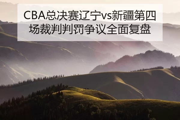 CBA总决赛辽宁vs新疆第四场裁判判罚争议全面复盘