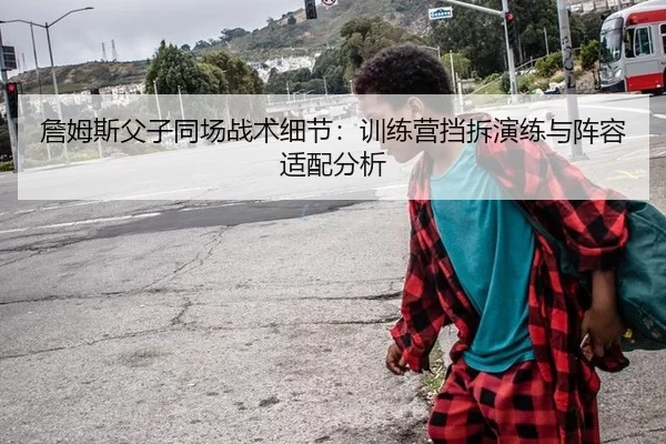 詹姆斯父子同场战术细节：训练营挡拆演练与阵容适配分析